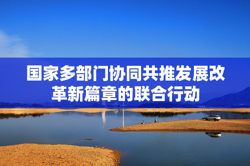 国家多部门协同共推发展改革新篇章的联合行动