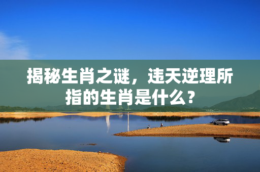 揭秘生肖之谜，违天逆理所指的生肖是什么？