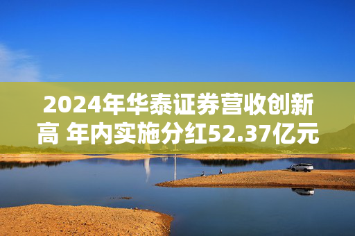 2024年华泰证券营收创新高 年内实施分红52.37亿元