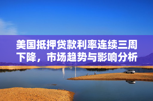 美国抵押贷款利率连续三周下降，市场趋势与影响分析