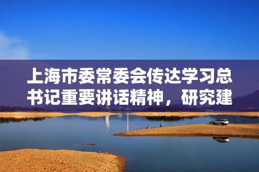 上海市委常委会传达学习总书记重要讲话精神，研究建设习近平文化思想最佳实践地等事项
