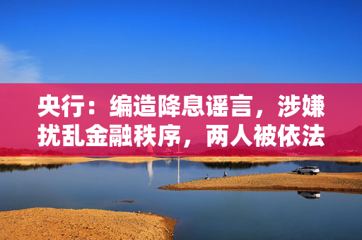 央行：编造降息谣言，涉嫌扰乱金融秩序，两人被依法查处！