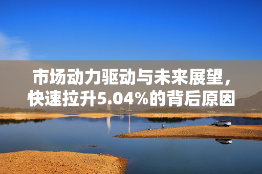市场动力驱动与未来展望，快速拉升5.04%的背后原因