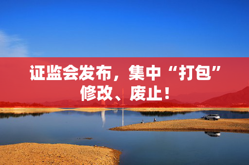 证监会发布，集中“打包”修改、废止！