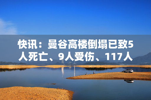 快讯：曼谷高楼倒塌已致5人死亡、9人受伤、117人失踪