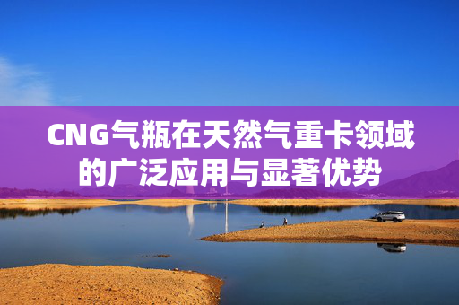 CNG气瓶在天然气重卡领域的广泛应用与显著优势