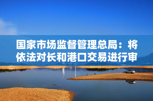 国家市场监督管理总局：将依法对长和港口交易进行审查