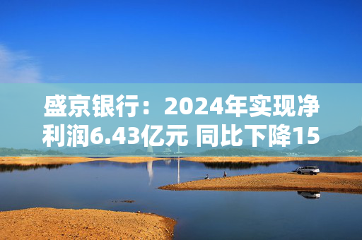 盛京银行：2024年实现净利润6.43亿元 同比下降15.9%