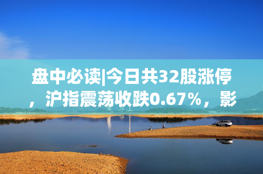盘中必读|今日共32股涨停，沪指震荡收跌0.67%，影视板块逆势走强