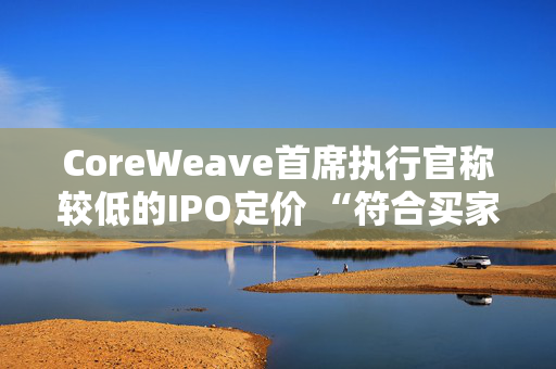 CoreWeave首席执行官称较低的IPO定价 “符合买家的兴趣所在”