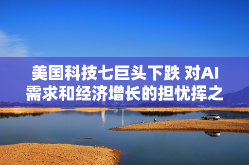 美国科技七巨头下跌 对AI需求和经济增长的担忧挥之不去