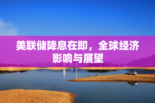 美联储降息在即，全球经济影响与展望