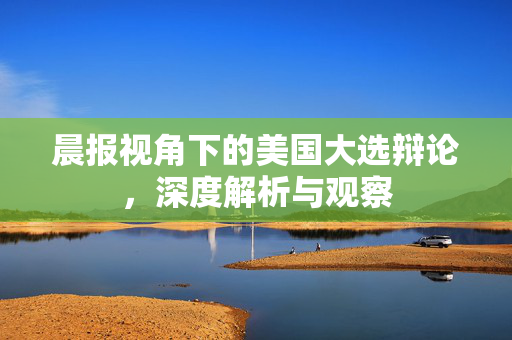 晨报视角下的美国大选辩论，深度解析与观察