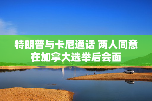特朗普与卡尼通话 两人同意在加拿大选举后会面