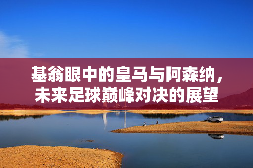 基翁眼中的皇马与阿森纳，未来足球巅峰对决的展望