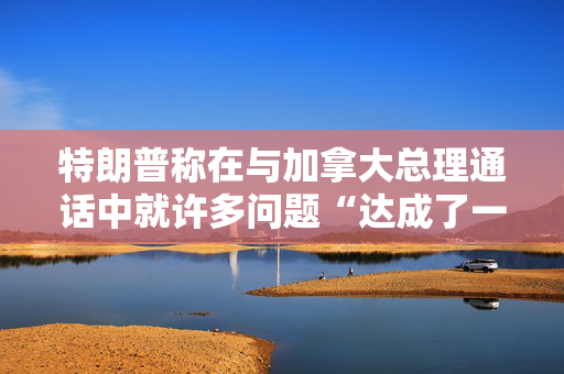 特朗普称在与加拿大总理通话中就许多问题“达成了一致”