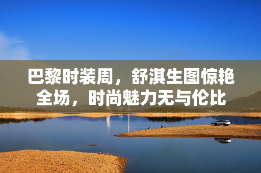 巴黎时装周，舒淇生图惊艳全场，时尚魅力无与伦比