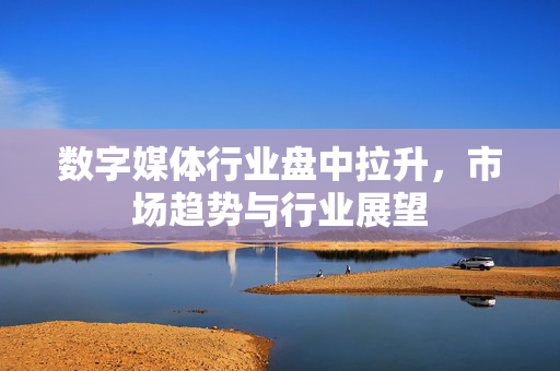 数字媒体行业盘中拉升，市场趋势与行业展望