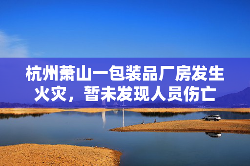 杭州萧山一包装品厂房发生火灾，暂未发现人员伤亡