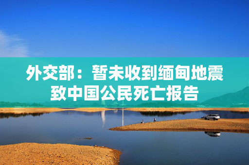 外交部：暂未收到缅甸地震致中国公民死亡报告