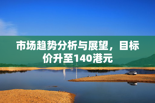 市场趋势分析与展望，目标价升至140港元