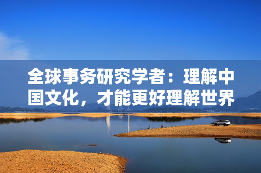 全球事务研究学者：理解中国文化，才能更好理解世界