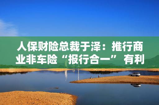 人保财险总裁于泽：推行商业非车险“报行合一” 有利于提升行业和公司承保盈利、风控水平及服务质量