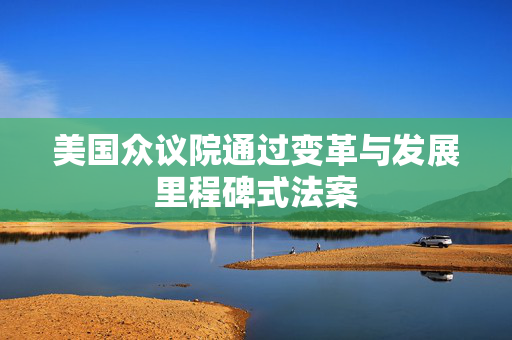 美国众议院通过变革与发展里程碑式法案