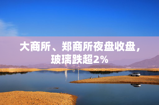 大商所、郑商所夜盘收盘，玻璃跌超2%