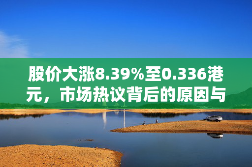股价大涨8.39%至0.336港元，市场热议背后的原因与展望