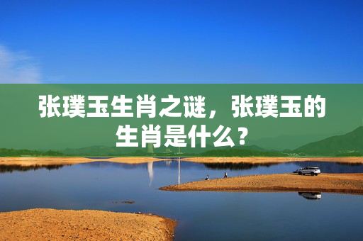 张璞玉生肖之谜，张璞玉的生肖是什么？