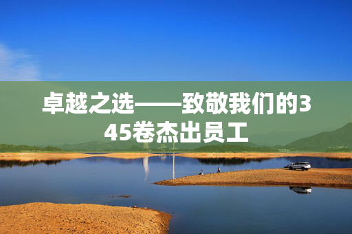 卓越之选——致敬我们的345卷杰出员工