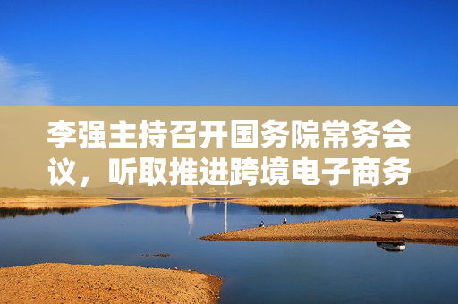 李强主持召开国务院常务会议，听取推进跨境电子商务综合试验区建设汇报