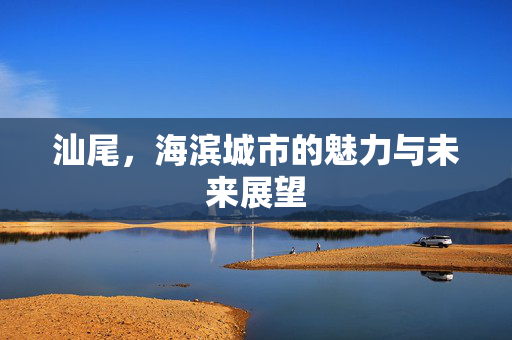 汕尾，海滨城市的魅力与未来展望