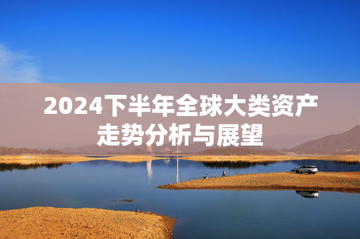 2024下半年全球大类资产走势分析与展望