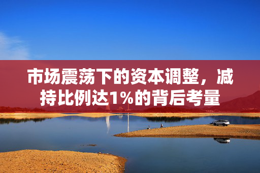 市场震荡下的资本调整，减持比例达1%的背后考量
