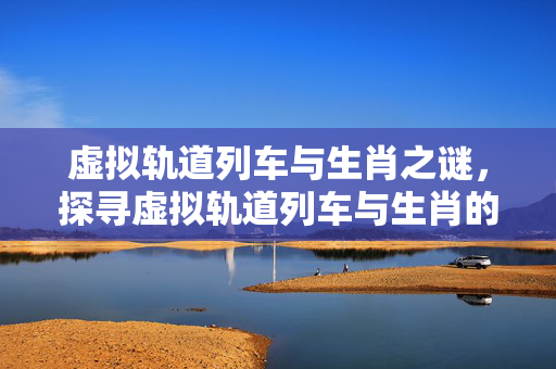 虚拟轨道列车与生肖之谜，探寻虚拟轨道列车与生肖的奇妙联系