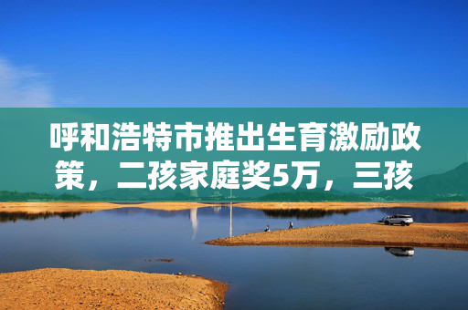 呼和浩特市推出生育激励政策，二孩家庭奖5万，三孩家庭奖10万