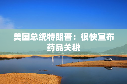 美国总统特朗普：很快宣布药品关税