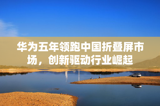 华为五年领跑中国折叠屏市场，创新驱动行业崛起