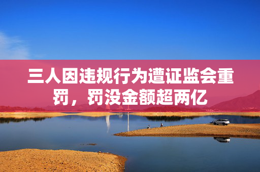 三人因违规行为遭证监会重罚，罚没金额超两亿