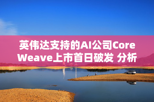 英伟达支持的AI公司CoreWeave上市首日破发 分析师称增长或不可持续