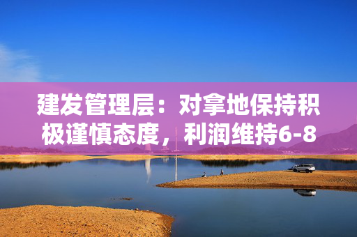 建发管理层：对拿地保持积极谨慎态度，利润维持6-8个点