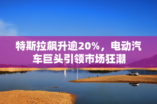特斯拉飙升逾20%，电动汽车巨头引领市场狂潮