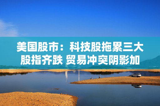 美国股市：科技股拖累三大股指齐跌 贸易冲突阴影加重经济疑虑