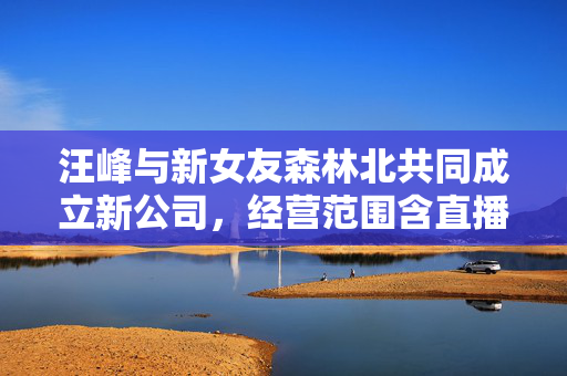 汪峰与新女友森林北共同成立新公司，经营范围含直播