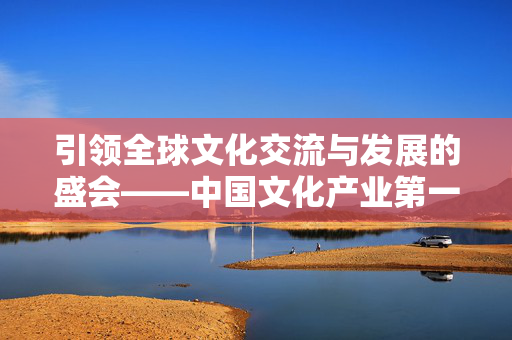引领全球文化交流与发展的盛会——中国文化产业第一展