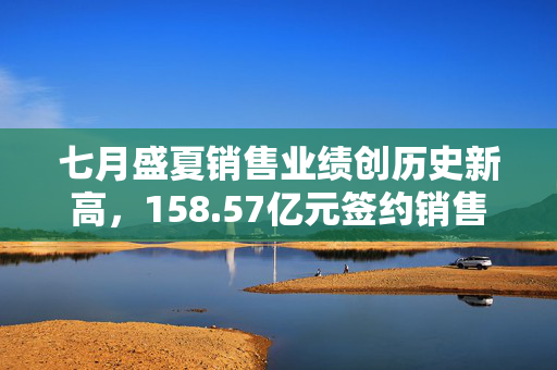 七月盛夏销售业绩创历史新高，158.57亿元签约销售金额揭秘