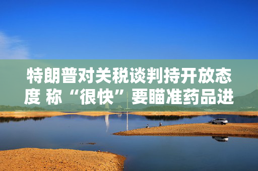 特朗普对关税谈判持开放态度 称“很快”要瞄准药品进口