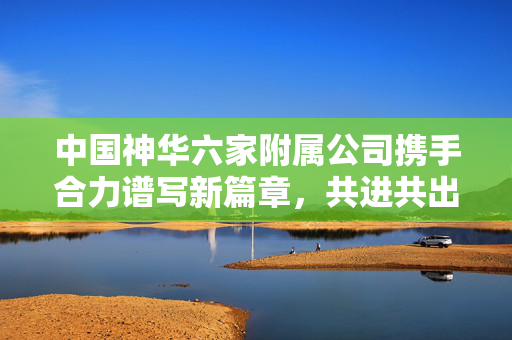 中国神华六家附属公司携手合力谱写新篇章，共进共出共创未来